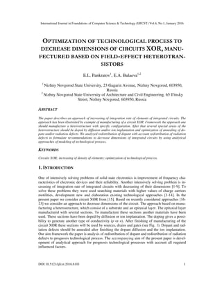 International Journal in Foundations of Computer Science & Technology (IJFCST) Vol.6, No.1, January 2016
DOI:10.5121/ijfcst.2016.6101 1
OPTIMIZATION OF TECHNOLOGICAL PROCESS TO
DECREASE DIMENSIONS OF CIRCUITS XOR, MANU-
FECTURED BASED ON FIELD-EFFECT HETEROTRAN-
SISTORS
E.L. Pankratov1
, E.A. Bulaeva1,2
1
Nizhny Novgorod State University, 23 Gagarin Avenue, Nizhny Novgorod, 603950,
Russia
2
Nizhny Novgorod State University of Architecture and Civil Engineering, 65 Il'insky
Street, Nizhny Novgorod, 603950, Russia
ABSTRACT
The paper describes an approach of increasing of integration rate of elements of integrated circuits. The
approach has been illustrated by example of manufacturing of a circuit XOR. Framework the approach one
should manufacture a heterostructure with specific configuration. After that several special areas of the
heterostructure should be doped by diffusion and/or ion implantation and optimization of annealing of do-
pant and/or radiation defects. We analyzed redistribution of dopant with account redistribution of radiation
defects to formulate recommendations to decrease dimensions of integrated circuits by using analytical
approaches of modeling of technological process.
KEYWORDS
Circuits XOR; increasing of density of elements; optimization of technological process.
1. INTRODUCTION
One of intensively solving problems of solid state electronics is improvement of frequency cha-
racteristics of electronic devices and their reliability. Another intensively solving problem is in-
creasing of integration rate of integrated circuits with decreasing of their dimensions [1-9]. To
solve these problems they were used searching materials with higher values of charge carriers
motilities, development new and elaboration existing technological approaches [1-14]. In the
present paper we consider circuit XOR from [15]. Based on recently considered approaches [16-
23] we consider an approach to decrease dimensions of the circuit. The approach based on manu-
facturing a heterostructure, which consist of a substrate and an epitaxial layer. The epitaxial layer
manufactured with several sections. To manufacture these sections another materials have been
used. These sections have been doped by diffusion or ion implantation. The doping gives a possi-
bility to generate another type of conductivity (p or n). After finishing of manufacturing of the
circuit XOR these sections will be used by sources, drains and gates (see Fig. 1). Dopant and rad-
iation defects should be annealed after finishing the dopant diffusion and the ion implantation.
Our aim framework the paper is analysis of redistribution of dopant and redistribution of radiation
defects to prognosis technological process. The accompanying aim of the present paper is devel-
opment of analytical approach for prognosis technological processes with account all required
influenced factors.
 