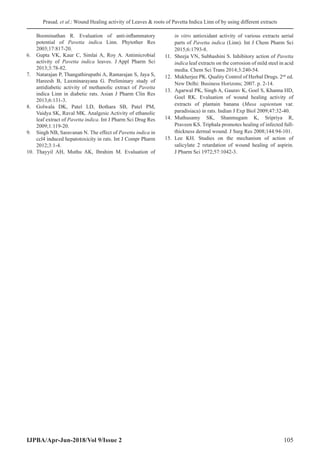 Prasad, et al.: Wound Healing activity of Leaves  roots of Pavetta Indica Linn of by using different extracts
IJPBA/Apr-Jun-2018/Vol 9/Issue 2 105
Boominathan R. Evaluation of anti-inflammatory
potential of Pavetta indica Linn. Phytother Res
2003;17:817-20.
6.	 Gupta VK, Kaur C, Simlai A, Roy A. Antimicrobial
activity of Pavetta indica leaves. J Appl Pharm Sci
2013;3:78-82.
7.	 Natarajan P, Thangathirupathi A, Ramarajan S, Jaya S,
Hareesh B, Laxminarayana G. Preliminary study of
antidiabetic activity of methanolic extract of Pavetta
indica Linn in diabetic rats. Asian J Pharm Clin Res
2013;6:131-3.
8.	 Golwala DK, Patel LD, Bothara SB, Patel PM,
Vaidya SK, Raval MK. Analgesic Activity of ethanolic
leaf extract of Pavetta indica. Int J Pharm Sci Drug Res
2009;1:119-20.
9.	 Singh NB, Saravanan N. The effect of Pavetta indica in
ccl4 induced hepatotoxicity in rats. Int J Compr Pharm
2012;3:1-4.
10.	 Thayyil AH, Muthu AK, Ibrahim M. Evaluation of
in vitro antioxidant activity of various extracts aerial
parts of Pavetta indica (Linn). Int J Chem Pharm Sci
2015;6:1793-8.
11.	 Sheeja VN, Subhashini S. Inhibitory action of Pavetta
indica leaf extracts on the corrosion of mild steel in acid
media. Chem Sci Trans 2014;3:240-54.
12.	 Mukherjee PK. Quality Control of Herbal Drugs. 2nd
 ed.
New Delhi: Business Horizons; 2007. p. 2-14.
13.	 Agarwal PK, Singh A, Gaurav K, Goel S, Khanna HD,
Goel RK. Evaluation of wound healing activity of
extracts of plantain banana (Musa sapientum var.
paradisiaca) in rats. Indian J Exp Biol 2009;47:32-40.
14.	 Muthusamy SK, Shanmugam K, Sripriya R,
Praveen KS. Triphala promotes healing of infected full-
thickness dermal wound. J Surg Res 2008;144:94-101.
15.	 Lee KH. Studies on the mechanism of action of
salicylate 2 retardation of wound healing of aspirin.
J Pharm Sci 1972;57:1042-3.
 