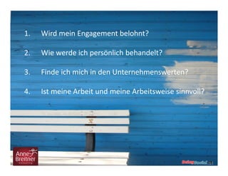 1. Wird mein Engagement belohnt?
2. Wie werde ich persönlich behandelt?
3. Finde ich mich in den Unternehmenswerten?
4. Ist meine Arbeit und meine Arbeitsweise sinnvoll?
 