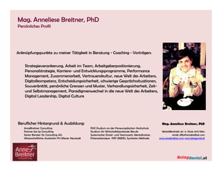 Anknüpfungspunkte zu meiner Tätigkeit in Beratung - Coaching - Vorträgen:
Beruflicher Hintergrund & Ausbildung:
AnneBreitner Consulting
Partner bei 5p Consulting
Senior Berater für Consulting AG
Wissenschaftliche Assistentin FH Wiener Neustadt
PhD Studium an der Paneuropäischen Hochschule
Studium für Wirtschaftsberatende Berufe
Systemischer Einzel- und Teamcoach, Mentaltrainer,
Potenzialanalyse PEP (IMDE), Symbolon Methode
Strategieverankerung, Arbeit im Team, Arbeitgeberpositionierung,
Personalstrategie, Karriere- und Entwicklungsprogramme, Performance
Management, Zusammenarbeit, Vertrauenskultur, neue Welt des Arbeitens,
Digitalkompetenz, Entscheidungssicherheit, schwierige Gesprächssituationen,
Souveränität, persönliche Grenzen und Muster, Verhandlungssicherheit, Zeit-
und Selbstmanagement, Paradigmenwechsel in die neue Welt des Arbeitens,
Digital Leadership, Digital Culture
Mag. Anneliese Breitner, PhD
Persönliches Profil
Anknüpfungspunkte zu meiner Tätigkeit in Beratung - Coaching - Vorträgen:
Beruflicher Hintergrund & Ausbildung:
AnneBreitner Consulting
Partner bei 5p Consulting
Senior Berater für Consulting AG
Wissenschaftliche Assistentin FH Wiener Neustadt
PhD Studium an der Paneuropäischen Hochschule
Studium für Wirtschaftsberatende Berufe
Systemischer Einzel- und Teamcoach, Mentaltrainer,
Potenzialanalyse PEP (IMDE), Symbolon Methode
Strategieverankerung, Arbeit im Team, Arbeitgeberpositionierung,
Personalstrategie, Karriere- und Entwicklungsprogramme, Performance
Management, Zusammenarbeit, Vertrauenskultur, neue Welt des Arbeitens,
Digitalkompetenz, Entscheidungssicherheit, schwierige Gesprächssituationen,
Souveränität, persönliche Grenzen und Muster, Verhandlungssicherheit, Zeit-
und Selbstmanagement, Paradigmenwechsel in die neue Welt des Arbeitens,
Digital Leadership, Digital Culture
 