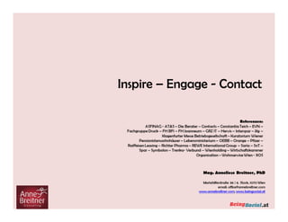 Anknüpfungspunkte zu meiner Tätigkeit in Beratung - Coaching - Vorträgen:
Beruflicher Hintergrund & Ausbildung:
AnneBreitner Consulting
Partner bei 5p Consulting
Senior Berater für Consulting AG
Wissenschaftliche Assistentin FH Wiener Neustadt
PhD Studium an der Paneuropäischen Hochschule
Studium für Wirtschaftsberatende Berufe
Systemischer Einzel- und Teamcoach, Mentaltrainer,
Potenzialanalyse PEP (IMDE), Symbolon Methode
Strategieverankerung, Arbeit im Team, Arbeitgeberpositionierung,
Personalstrategie, Karriere- und Entwicklungsprogramme, Performance
Management, Zusammenarbeit, Vertrauenskultur, neue Welt des Arbeitens,
Digitalkompetenz, Entscheidungssicherheit, schwierige Gesprächssituationen,
Souveränität, persönliche Grenzen und Muster, Verhandlungssicherheit, Zeit-
und Selbstmanagement, Paradigmenwechsel in die neue Welt des Arbeitens,
Digital Leadership, Digital Culture
Inspire – Engage - Contact
 