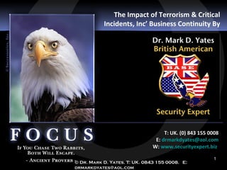 The Impact of Terrorism & Critical
           Incidents, Inc’ Business Continuity By




                                    T: UK. (0) 843 155 0008
                                E: drmarkdyates@aol.com
                               W: www.securityexpert.biz

                                                        1
© Dr. Mark D. Yates. T: UK. 0843 155 0008. E:
drmarkdyates@aol.com
 