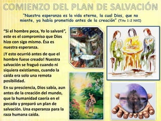 “Nuestra esperanza es la vida eterna, la cual Dios, que no
miente, ya había prometido antes de la creación” (Tito 1:2 NVI)
“Si el hombre peca, Yo lo salvaré”,
este es el compromiso que Dios
hizo con sigo mismo. Ésa es
nuestra esperanza.
¡Y esto ocurrió antes de que el
hombre fuese creado! Nuestra
salvación se fraguó cuando ni
siquiera existíamos, cuando la
caída era solo una remota
posibilidad.
En su presciencia, Dios sabía, aun
antes de la creación del mundo,
que la humanidad caería en el
pecado y preparó un plan de
salvación. Una esperanza para la
raza humana caída.
 