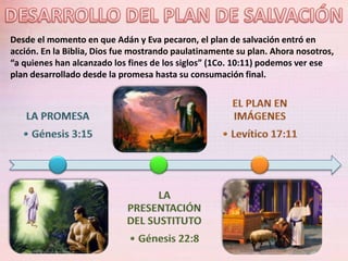Desde el momento en que Adán y Eva pecaron, el plan de salvación entró en
acción. En la Biblia, Dios fue mostrando paulatinamente su plan. Ahora nosotros,
“a quienes han alcanzado los fines de los siglos” (1Co. 10:11) podemos ver ese
plan desarrollado desde la promesa hasta su consumación final.
 