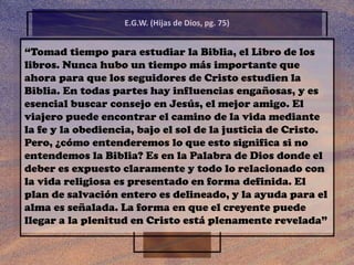 “Tomad tiempo para estudiar la Biblia, el Libro de los
libros. Nunca hubo un tiempo más importante que
ahora para que los seguidores de Cristo estudien la
Biblia. En todas partes hay influencias engañosas, y es
esencial buscar consejo en Jesús, el mejor amigo. El
viajero puede encontrar el camino de la vida mediante
la fe y la obediencia, bajo el sol de la justicia de Cristo.
Pero, ¿cómo entenderemos lo que esto significa si no
entendemos la Biblia? Es en la Palabra de Dios donde el
deber es expuesto claramente y todo lo relacionado con
la vida religiosa es presentado en forma definida. El
plan de salvación entero es delineado, y la ayuda para el
alma es señalada. La forma en que el creyente puede
llegar a la plenitud en Cristo está plenamente revelada”
E.G.W. (Hijas de Dios, pg. 75)
 