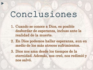 Conclusiones
1. Cuando se conoce a Dios, es posible
desbordar de esperanza, incluso ante la
realidad de la muerte.
2. En Dios podemos hallar esperanza, aun en
medio de los más atroces sufrimientos.
3. Dios nos ama desde los tiempos de la
eternidad. Además, nos creó, nos redimió y
nos salvó.
 