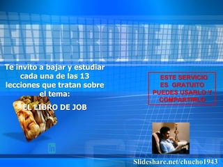 Slideshare.net/chucho1943
Te invito a bajar y estudiar
cada una de las 13
lecciones que tratan sobre
el tema:
EL LIBRO DE JOB
ESTE SERVICIO
ES GRATUITO
PUEDES USARLO Y
COMPARTIRLO
 