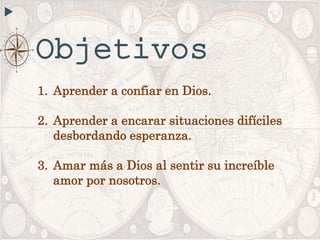 Objetivos
1. Aprender a confiar en Dios.
2. Aprender a encarar situaciones difíciles
desbordando esperanza.
3. Amar más a Dios al sentir su increíble
amor por nosotros.
 
