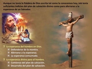  La esperanza del hombre en Dios.
 Defenderse de la mentira.
 Aferrarse a la esperanza.
 La esperanza consumada.
 La esperanza divina para el hombre.
 Comienzo del plan de salvación.
 Desarrollo del plan de salvación.
Aunque no tenía la Palabra de Dios escrita tal como la conocemos hoy, Job tenía
suficientes indicios del plan de salvación divino como para aferrarse a la
esperanza de un Salvador.
 
