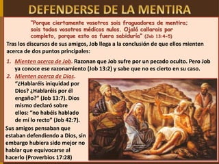 “Porque ciertamente vosotros sois fraguadores de mentira;
sois todos vosotros médicos nulos. Ojalá callarais por
completo, porque esto os fuera sabiduría” (Job 13:4-5)
Tras los discursos de sus amigos, Job llega a la conclusión de que ellos mienten
acerca de dos puntos principales:
1. Mienten acerca de Job. Razonan que Job sufre por un pecado oculto. Pero Job
ya conoce ese razonamiento (Job 13:2) y sabe que no es cierto en su caso.
Sus amigos pensaban que
estaban defendiendo a Dios, sin
embargo hubiera sido mejor no
hablar que equivocarse al
hacerlo (Proverbios 17:28)
2. Mienten acerca de Dios.
“¿Hablaréis iniquidad por
Dios? ¿Hablaréis por él
engaño?” (Job 13:7). Dios
mismo declaró sobre
ellos: “no habéis hablado
de mí lo recto” (Job 42:7).
 