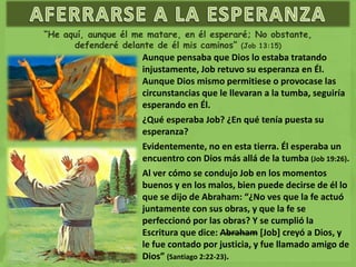 “He aquí, aunque él me matare, en él esperaré; No obstante,
defenderé delante de él mis caminos” (Job 13:15)
Aunque pensaba que Dios lo estaba tratando
injustamente, Job retuvo su esperanza en Él.
Aunque Dios mismo permitiese o provocase las
circunstancias que le llevaran a la tumba, seguiría
esperando en Él.
¿Qué esperaba Job? ¿En qué tenía puesta su
esperanza?
Evidentemente, no en esta tierra. Él esperaba un
encuentro con Dios más allá de la tumba (Job 19:26).
Al ver cómo se condujo Job en los momentos
buenos y en los malos, bien puede decirse de él lo
que se dijo de Abraham: “¿No ves que la fe actuó
juntamente con sus obras, y que la fe se
perfeccionó por las obras? Y se cumplió la
Escritura que dice: Abraham [Job] creyó a Dios, y
le fue contado por justicia, y fue llamado amigo de
Dios” (Santiago 2:22-23).
 
