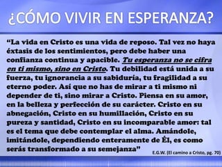 “La vida en Cristo es una vida de reposo. Tal vez no haya
éxtasis de los sentimientos, pero debe haber una
confianza continua y apacible. Tu esperanza no se cifra
en ti mismo, sino en Cristo. Tu debilidad está unida a su
fuerza, tu ignorancia a su sabiduría, tu fragilidad a su
eterno poder. Así que no has de mirar a ti mismo ni
depender de ti, sino mirar a Cristo. Piensa en su amor,
en la belleza y perfección de su carácter. Cristo en su
abnegación, Cristo en su humillación, Cristo en su
pureza y santidad, Cristo en su incomparable amor: tal
es el tema que debe contemplar el alma. Amándole,
imitándole, dependiendo enteramente de Él, es como
serás transformado a su semejanza” E.G.W. (El camino a Cristo, pg. 70)
 