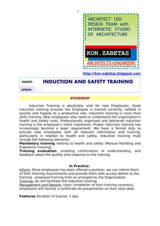 1




                                        http://kon-zabetas.blogspot.com

 SUBJECT:           INDUCTION AND SAFETY TRAINING
            - …..
 ATTACH:    - …..

                               STATEMENT

       Induction Training is absolutely vital for new Employees. Good
induction training ensures the Employee is trained correctly, settled in
quickly and happily to a productive role. Induction training is more than
skills training. New employees also need to understand the organisation's
health and safety rules. Professionally organized and delivered induction
training is the employee’s initial impression. Proper induction training has
increasingly become a legal requirement. We have a formal duty to
provide new employees with all relevant information and training,
particularly in relation to health and safety. Induction training must
include the following elements:
Mandatory training relating to health and safety (Manual Handling and
Ergonomic training).
Training evaluation, entailing confirmation of understanding, and
feedback about the quality and response to the training.


                                  In Practice:
Inform: Once employees has been offered a position, we can inform them
of their training requirements and provide them with access details to the
training - proposed training time as arranged by the Organisation.
Training: we will facilitate the Induction training.
Management and Reports: Upon completion of their training course(s),
employees will receive a certificate for presentation on their start date.

Features Duration of Course: 1 day
 
