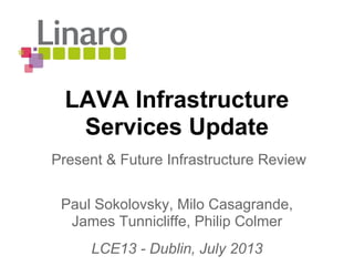 LAVA Infrastructure
Services Update
Paul Sokolovsky, Milo Casagrande,
James Tunnicliffe, Philip Colmer
LCE13 - Dublin, July 2013
Present & Future Infrastructure Review
 