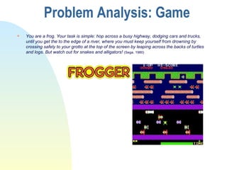 Problem Analysis: Game You are a frog. Your task is simple: hop across a busy highway, dodging cars and trucks, until you get the to the edge of a river, where you must keep yourself from drowning by crossing safely to your grotto at the top of the screen by leaping across the backs of turtles and logs. But watch out for snakes and alligators!  (Sega, 1980) 