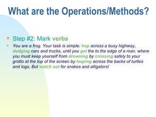 What are the Operations/Methods? Step #2: Mark  verbs You are a frog. Your task is simple:  hop  across a busy highway,  dodging  cars and trucks, until you  get  the to the edge of a river, where you must keep yourself from  drowning  by  crossing  safely to your grotto at the top of the screen by  leaping  across the backs of turtles and logs. But  watch out  for snakes and alligators! 