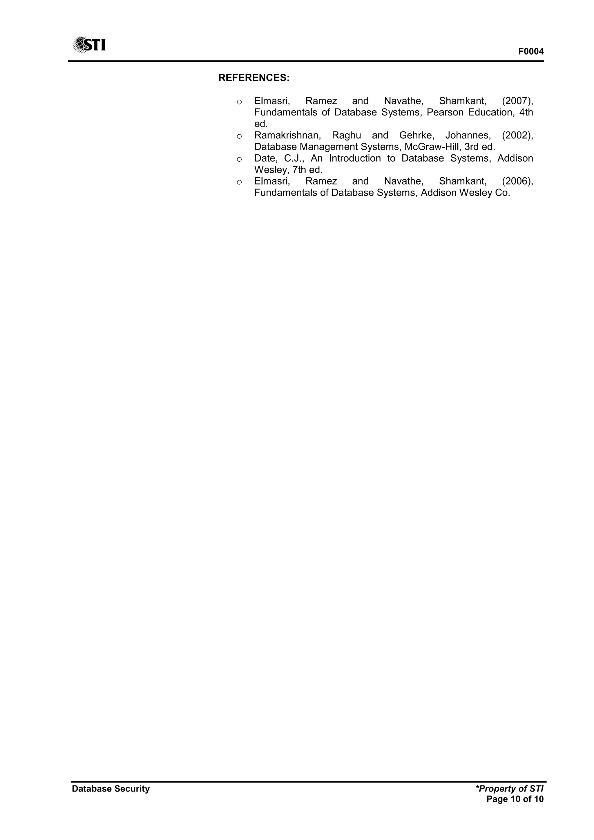 F0004
Database Security *Property of STI
Page 10 of 10
REFERENCES:
o Elmasri, Ramez and Navathe, Shamkant, (2007),
Fundamentals of Database Systems, Pearson Education, 4th
ed.
o Ramakrishnan, Raghu and Gehrke, Johannes, (2002),
Database Management Systems, McGraw-Hill, 3rd ed.
o Date, C.J., An Introduction to Database Systems, Addison
Wesley, 7th ed.
o Elmasri, Ramez and Navathe, Shamkant, (2006),
Fundamentals of Database Systems, Addison Wesley Co.
 