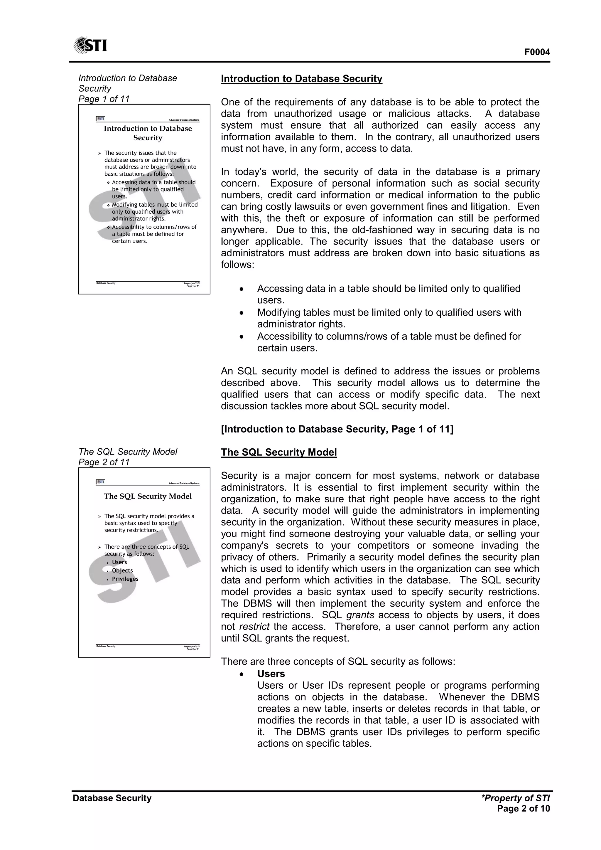 F0004
Database Security *Property of STI
Page 2 of 10
Introduction to Database
Security
Page 1 of 11
Advanced Database Systems
* Property of STI
Page 1 of 11
Database Security
Introduction to Database
Security
 The security issues that the
database users or administrators
must address are broken down into
basic situations as follows:
 Accessing data in a table should
be limited only to qualified
users.
 Modifying tables must be limited
only to qualified users with
administrator rights.
 Accessibility to columns/rows of
a table must be defined for
certain users.
Introduction to Database Security
One of the requirements of any database is to be able to protect the
data from unauthorized usage or malicious attacks. A database
system must ensure that all authorized can easily access any
information available to them. In the contrary, all unauthorized users
must not have, in any form, access to data.
In today’s world, the security of data in the database is a primary
concern. Exposure of personal information such as social security
numbers, credit card information or medical information to the public
can bring costly lawsuits or even government fines and litigation. Even
with this, the theft or exposure of information can still be performed
anywhere. Due to this, the old-fashioned way in securing data is no
longer applicable. The security issues that the database users or
administrators must address are broken down into basic situations as
follows:
 Accessing data in a table should be limited only to qualified
users.
 Modifying tables must be limited only to qualified users with
administrator rights.
 Accessibility to columns/rows of a table must be defined for
certain users.
An SQL security model is defined to address the issues or problems
described above. This security model allows us to determine the
qualified users that can access or modify specific data. The next
discussion tackles more about SQL security model.
[Introduction to Database Security, Page 1 of 11]
The SQL Security Model
Page 2 of 11
Advanced Database Systems
* Property of STI
Page 2 of 11
Database Security
The SQL Security Model
 The SQL security model provides a
basic syntax used to specify
security restrictions.
 There are three concepts of SQL
security as follows:
 Users
 Objects
 Privileges
The SQL Security Model
Security is a major concern for most systems, network or database
administrators. It is essential to first implement security within the
organization, to make sure that right people have access to the right
data. A security model will guide the administrators in implementing
security in the organization. Without these security measures in place,
you might find someone destroying your valuable data, or selling your
company's secrets to your competitors or someone invading the
privacy of others. Primarily a security model defines the security plan
which is used to identify which users in the organization can see which
data and perform which activities in the database. The SQL security
model provides a basic syntax used to specify security restrictions.
The DBMS will then implement the security system and enforce the
required restrictions. SQL grants access to objects by users, it does
not restrict the access. Therefore, a user cannot perform any action
until SQL grants the request.
There are three concepts of SQL security as follows:
 Users
Users or User IDs represent people or programs performing
actions on objects in the database. Whenever the DBMS
creates a new table, inserts or deletes records in that table, or
modifies the records in that table, a user ID is associated with
it. The DBMS grants user IDs privileges to perform specific
actions on specific tables.
 