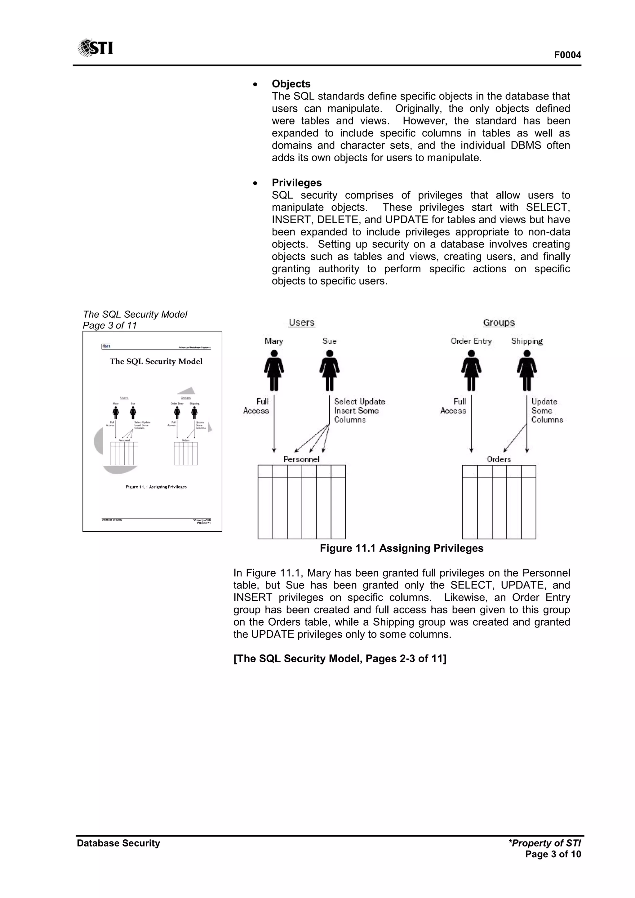 F0004
Database Security *Property of STI
Page 3 of 10
The SQL Security Model
Page 3 of 11
Advanced Database Systems
* Property of STI
Page 3 of 11
Database Security
The SQL Security Model
Figure 11.1 Assigning Privileges
 Objects
The SQL standards define specific objects in the database that
users can manipulate. Originally, the only objects defined
were tables and views. However, the standard has been
expanded to include specific columns in tables as well as
domains and character sets, and the individual DBMS often
adds its own objects for users to manipulate.
 Privileges
SQL security comprises of privileges that allow users to
manipulate objects. These privileges start with SELECT,
INSERT, DELETE, and UPDATE for tables and views but have
been expanded to include privileges appropriate to non-data
objects. Setting up security on a database involves creating
objects such as tables and views, creating users, and finally
granting authority to perform specific actions on specific
objects to specific users.
Figure 11.1 Assigning Privileges
In Figure 11.1, Mary has been granted full privileges on the Personnel
table, but Sue has been granted only the SELECT, UPDATE, and
INSERT privileges on specific columns. Likewise, an Order Entry
group has been created and full access has been given to this group
on the Orders table, while a Shipping group was created and granted
the UPDATE privileges only to some columns.
[The SQL Security Model, Pages 2-3 of 11]
 