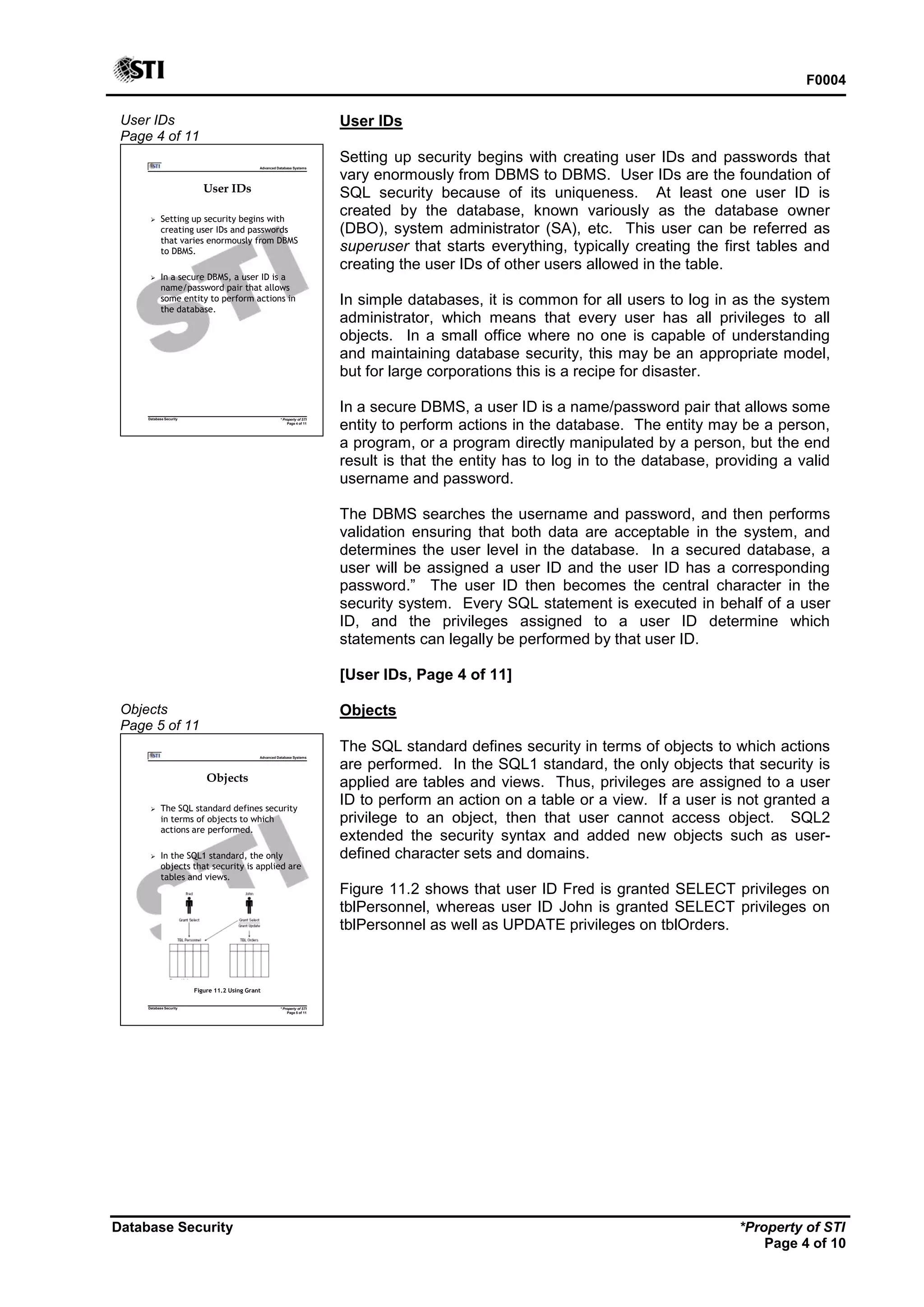 F0004
Database Security *Property of STI
Page 4 of 10
User IDs
Page 4 of 11
Advanced Database Systems
* Property of STI
Page 4 of 11
Database Security
User IDs
 Setting up security begins with
creating user IDs and passwords
that varies enormously from DBMS
to DBMS.
 In a secure DBMS, a user ID is a
name/password pair that allows
some entity to perform actions in
the database.
User IDs
Setting up security begins with creating user IDs and passwords that
vary enormously from DBMS to DBMS. User IDs are the foundation of
SQL security because of its uniqueness. At least one user ID is
created by the database, known variously as the database owner
(DBO), system administrator (SA), etc. This user can be referred as
superuser that starts everything, typically creating the first tables and
creating the user IDs of other users allowed in the table.
In simple databases, it is common for all users to log in as the system
administrator, which means that every user has all privileges to all
objects. In a small office where no one is capable of understanding
and maintaining database security, this may be an appropriate model,
but for large corporations this is a recipe for disaster.
In a secure DBMS, a user ID is a name/password pair that allows some
entity to perform actions in the database. The entity may be a person,
a program, or a program directly manipulated by a person, but the end
result is that the entity has to log in to the database, providing a valid
username and password.
The DBMS searches the username and password, and then performs
validation ensuring that both data are acceptable in the system, and
determines the user level in the database. In a secured database, a
user will be assigned a user ID and the user ID has a corresponding
password.” The user ID then becomes the central character in the
security system. Every SQL statement is executed in behalf of a user
ID, and the privileges assigned to a user ID determine which
statements can legally be performed by that user ID.
[User IDs, Page 4 of 11]
Objects
Page 5 of 11
Advanced Database Systems
* Property of STI
Page 5 of 11
Database Security
Objects
 The SQL standard defines security
in terms of objects to which
actions are performed.
 In the SQL1 standard, the only
objects that security is applied are
tables and views.
Figure 11.2 Using Grant
Objects
The SQL standard defines security in terms of objects to which actions
are performed. In the SQL1 standard, the only objects that security is
applied are tables and views. Thus, privileges are assigned to a user
ID to perform an action on a table or a view. If a user is not granted a
privilege to an object, then that user cannot access object. SQL2
extended the security syntax and added new objects such as user-
defined character sets and domains.
Figure 11.2 shows that user ID Fred is granted SELECT privileges on
tblPersonnel, whereas user ID John is granted SELECT privileges on
tblPersonnel as well as UPDATE privileges on tblOrders.
 