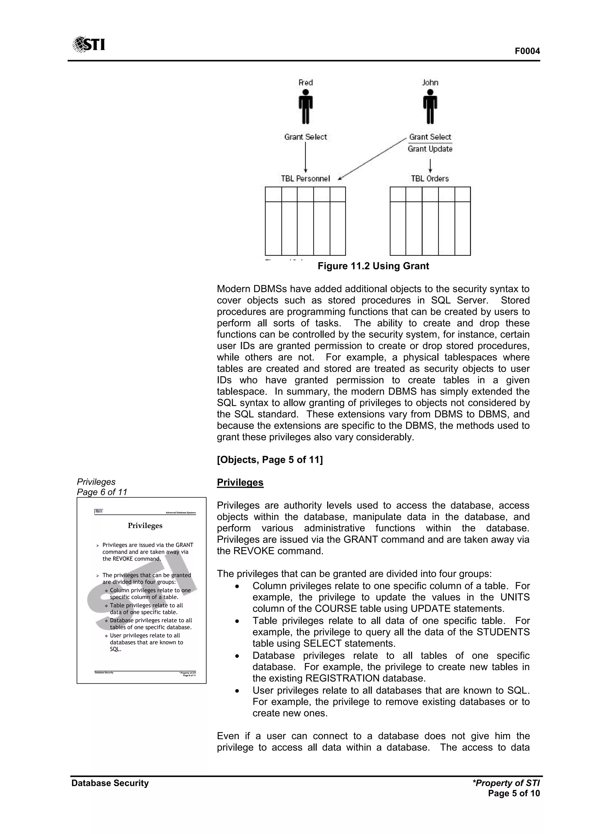 F0004
Database Security *Property of STI
Page 5 of 10
Figure 11.2 Using Grant
Modern DBMSs have added additional objects to the security syntax to
cover objects such as stored procedures in SQL Server. Stored
procedures are programming functions that can be created by users to
perform all sorts of tasks. The ability to create and drop these
functions can be controlled by the security system, for instance, certain
user IDs are granted permission to create or drop stored procedures,
while others are not. For example, a physical tablespaces where
tables are created and stored are treated as security objects to user
IDs who have granted permission to create tables in a given
tablespace. In summary, the modern DBMS has simply extended the
SQL syntax to allow granting of privileges to objects not considered by
the SQL standard. These extensions vary from DBMS to DBMS, and
because the extensions are specific to the DBMS, the methods used to
grant these privileges also vary considerably.
[Objects, Page 5 of 11]
Privileges
Page 6 of 11
Advanced Database Systems
* Property of STI
Page 6 of 11
Database Security
Privileges
 Privileges are issued via the GRANT
command and are taken away via
the REVOKE command.
 The privileges that can be granted
are divided into four groups:
 Column privileges relate to one
specific column of a table.
 Table privileges relate to all
data of one specific table.
 Database privileges relate to all
tables of one specific database.
 User privileges relate to all
databases that are known to
SQL.
Privileges
Privileges are authority levels used to access the database, access
objects within the database, manipulate data in the database, and
perform various administrative functions within the database.
Privileges are issued via the GRANT command and are taken away via
the REVOKE command.
The privileges that can be granted are divided into four groups:
 Column privileges relate to one specific column of a table. For
example, the privilege to update the values in the UNITS
column of the COURSE table using UPDATE statements.
 Table privileges relate to all data of one specific table. For
example, the privilege to query all the data of the STUDENTS
table using SELECT statements.
 Database privileges relate to all tables of one specific
database. For example, the privilege to create new tables in
the existing REGISTRATION database.
 User privileges relate to all databases that are known to SQL.
For example, the privilege to remove existing databases or to
create new ones.
Even if a user can connect to a database does not give him the
privilege to access all data within a database. The access to data
 
