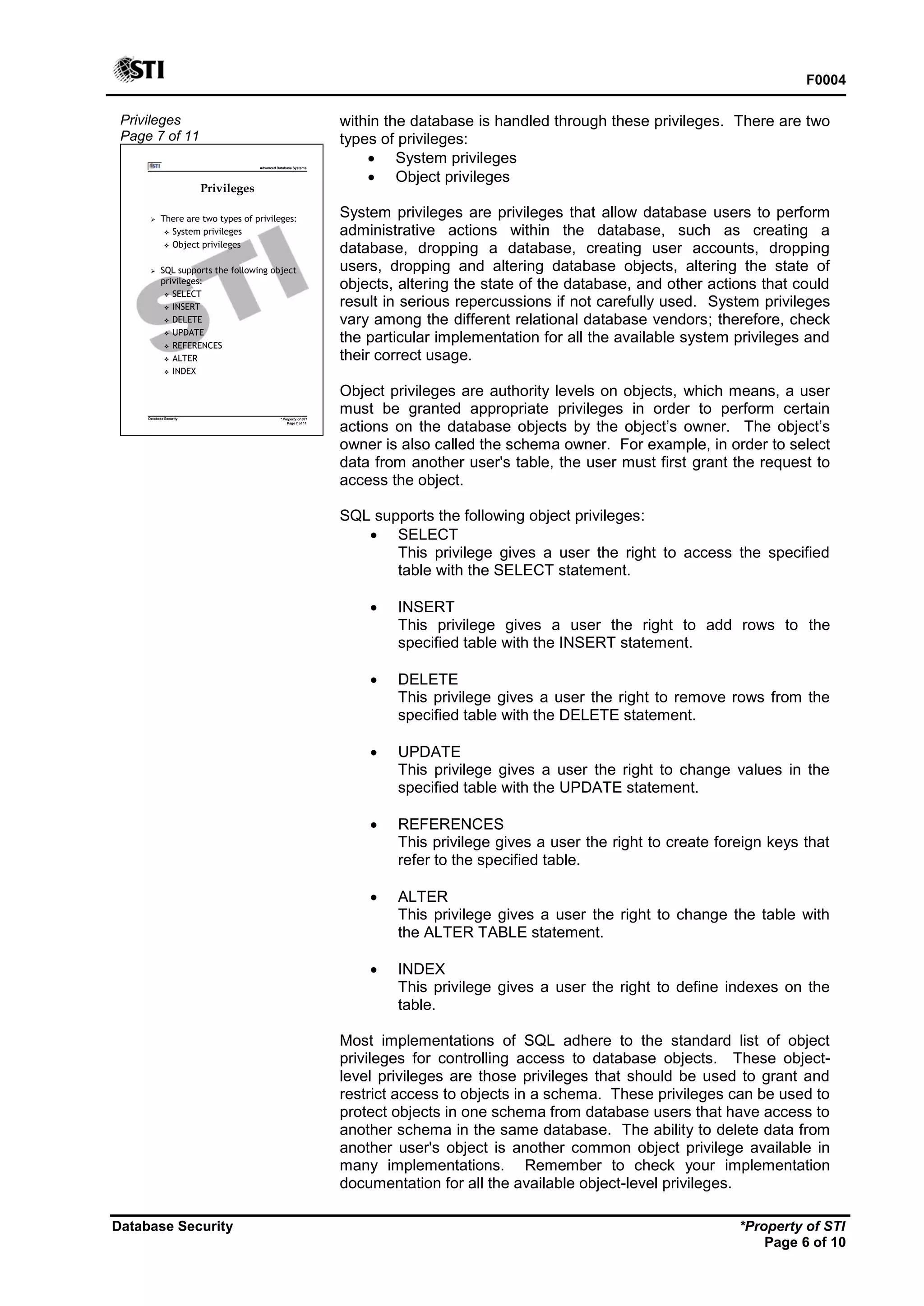 F0004
Database Security *Property of STI
Page 6 of 10
Privileges
Page 7 of 11
Advanced Database Systems
* Property of STI
Page 7 of 11
Database Security
Privileges
 There are two types of privileges:
 System privileges
 Object privileges
 SQL supports the following object
privileges:
 SELECT
 INSERT
 DELETE
 UPDATE
 REFERENCES
 ALTER
 INDEX
within the database is handled through these privileges. There are two
types of privileges:
 System privileges
 Object privileges
System privileges are privileges that allow database users to perform
administrative actions within the database, such as creating a
database, dropping a database, creating user accounts, dropping
users, dropping and altering database objects, altering the state of
objects, altering the state of the database, and other actions that could
result in serious repercussions if not carefully used. System privileges
vary among the different relational database vendors; therefore, check
the particular implementation for all the available system privileges and
their correct usage.
Object privileges are authority levels on objects, which means, a user
must be granted appropriate privileges in order to perform certain
actions on the database objects by the object’s owner. The object’s
owner is also called the schema owner. For example, in order to select
data from another user's table, the user must first grant the request to
access the object.
SQL supports the following object privileges:
 SELECT
This privilege gives a user the right to access the specified
table with the SELECT statement.
 INSERT
This privilege gives a user the right to add rows to the
specified table with the INSERT statement.
 DELETE
This privilege gives a user the right to remove rows from the
specified table with the DELETE statement.
 UPDATE
This privilege gives a user the right to change values in the
specified table with the UPDATE statement.
 REFERENCES
This privilege gives a user the right to create foreign keys that
refer to the specified table.
 ALTER
This privilege gives a user the right to change the table with
the ALTER TABLE statement.
 INDEX
This privilege gives a user the right to define indexes on the
table.
Most implementations of SQL adhere to the standard list of object
privileges for controlling access to database objects. These object-
level privileges are those privileges that should be used to grant and
restrict access to objects in a schema. These privileges can be used to
protect objects in one schema from database users that have access to
another schema in the same database. The ability to delete data from
another user's object is another common object privilege available in
many implementations. Remember to check your implementation
documentation for all the available object-level privileges.
 
