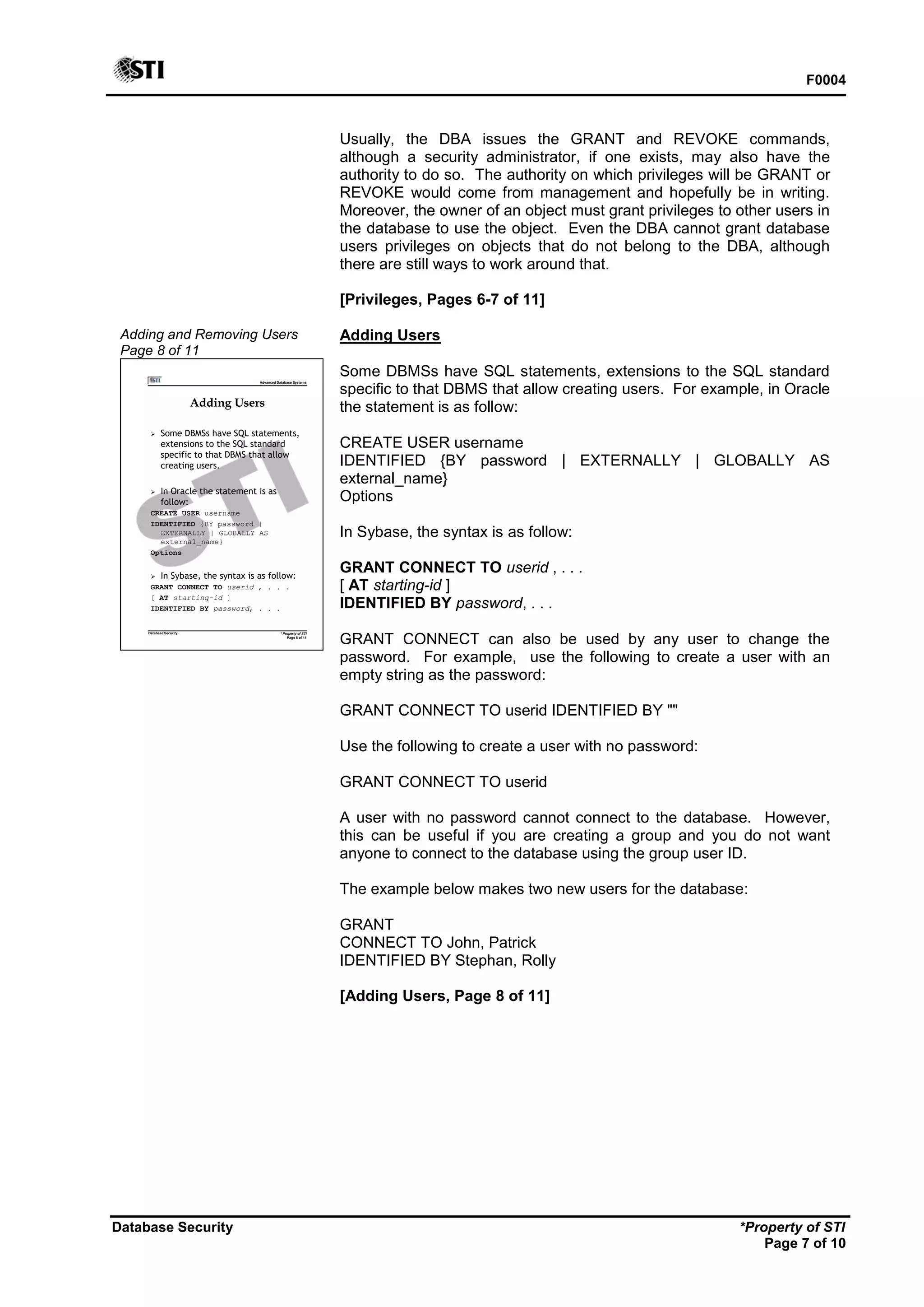 F0004
Database Security *Property of STI
Page 7 of 10
Usually, the DBA issues the GRANT and REVOKE commands,
although a security administrator, if one exists, may also have the
authority to do so. The authority on which privileges will be GRANT or
REVOKE would come from management and hopefully be in writing.
Moreover, the owner of an object must grant privileges to other users in
the database to use the object. Even the DBA cannot grant database
users privileges on objects that do not belong to the DBA, although
there are still ways to work around that.
[Privileges, Pages 6-7 of 11]
Adding and Removing Users
Page 8 of 11
Advanced Database Systems
* Property of STI
Page 8 of 11
Database Security
Adding Users
 Some DBMSs have SQL statements,
extensions to the SQL standard
specific to that DBMS that allow
creating users.
 In Oracle the statement is as
follow:
CREATE USER username
IDENTIFIED {BY password |
EXTERNALLY | GLOBALLY AS
external_name}
Options
 In Sybase, the syntax is as follow:
GRANT CONNECT TO userid , . . .
[ AT starting-id ]
IDENTIFIED BY password, . . .
Adding Users
Some DBMSs have SQL statements, extensions to the SQL standard
specific to that DBMS that allow creating users. For example, in Oracle
the statement is as follow:
CREATE USER username
IDENTIFIED {BY password | EXTERNALLY | GLOBALLY AS
external_name}
Options
In Sybase, the syntax is as follow:
GRANT CONNECT TO userid , . . .
[ AT starting-id ]
IDENTIFIED BY password, . . .
GRANT CONNECT can also be used by any user to change the
password. For example, use the following to create a user with an
empty string as the password:
GRANT CONNECT TO userid IDENTIFIED BY ""
Use the following to create a user with no password:
GRANT CONNECT TO userid
A user with no password cannot connect to the database. However,
this can be useful if you are creating a group and you do not want
anyone to connect to the database using the group user ID.
The example below makes two new users for the database:
GRANT
CONNECT TO John, Patrick
IDENTIFIED BY Stephan, Rolly
[Adding Users, Page 8 of 11]
 