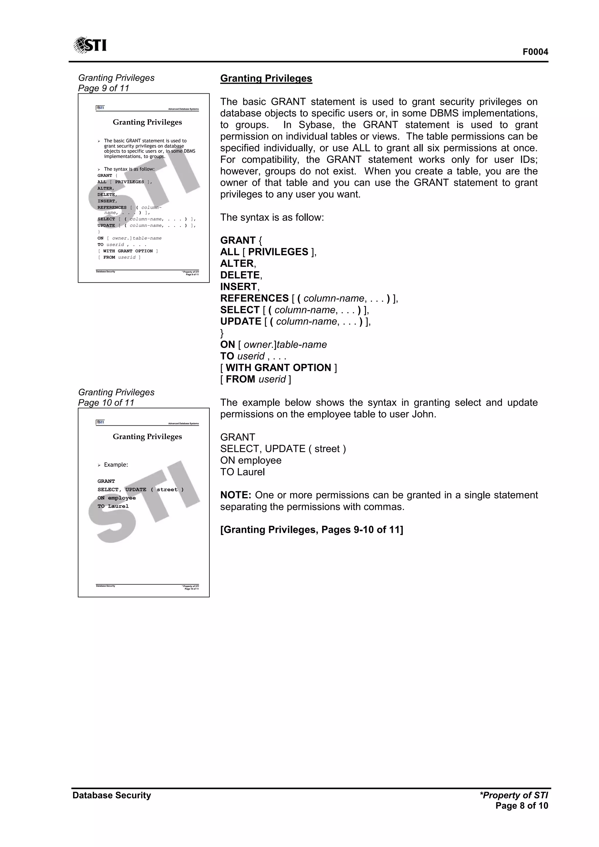 F0004
Database Security *Property of STI
Page 8 of 10
Granting Privileges
Page 9 of 11
Advanced Database Systems
* Property of STI
Page 9 of 11
Database Security
Granting Privileges
 The basic GRANT statement is used to
grant security privileges on database
objects to specific users or, in some DBMS
implementations, to groups.
 The syntax is as follow:
GRANT {
ALL [ PRIVILEGES ],
ALTER,
DELETE,
INSERT,
REFERENCES [ ( column-
name, . . . ) ],
SELECT [ ( column-name, . . . ) ],
UPDATE [ ( column-name, . . . ) ],
}
ON [ owner.]table-name
TO userid , . . .
[ WITH GRANT OPTION ]
[ FROM userid ]
Granting Privileges
Page 10 of 11
Advanced Database Systems
* Property of STI
Page 10 of 11
Database Security
Granting Privileges
 Example:
GRANT
SELECT, UPDATE ( street )
ON employee
TO Laurel
Granting Privileges
The basic GRANT statement is used to grant security privileges on
database objects to specific users or, in some DBMS implementations,
to groups. In Sybase, the GRANT statement is used to grant
permission on individual tables or views. The table permissions can be
specified individually, or use ALL to grant all six permissions at once.
For compatibility, the GRANT statement works only for user IDs;
however, groups do not exist. When you create a table, you are the
owner of that table and you can use the GRANT statement to grant
privileges to any user you want.
The syntax is as follow:
GRANT {
ALL [ PRIVILEGES ],
ALTER,
DELETE,
INSERT,
REFERENCES [ ( column-name, . . . ) ],
SELECT [ ( column-name, . . . ) ],
UPDATE [ ( column-name, . . . ) ],
}
ON [ owner.]table-name
TO userid , . . .
[ WITH GRANT OPTION ]
[ FROM userid ]
The example below shows the syntax in granting select and update
permissions on the employee table to user John.
GRANT
SELECT, UPDATE ( street )
ON employee
TO Laurel
NOTE: One or more permissions can be granted in a single statement
separating the permissions with commas.
[Granting Privileges, Pages 9-10 of 11]
 