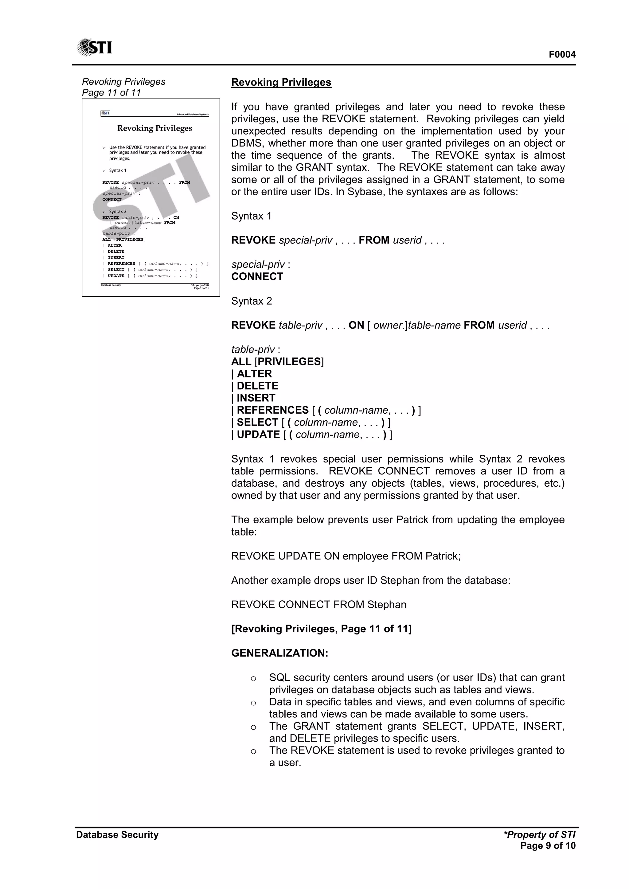 F0004
Database Security *Property of STI
Page 9 of 10
Revoking Privileges
Page 11 of 11
Advanced Database Systems
* Property of STI
Page 11 of 11
Database Security
Revoking Privileges
 Use the REVOKE statement if you have granted
privileges and later you need to revoke these
privileges.
 Syntax 1
REVOKE special-priv , . . . FROM
userid , . . .
special-priv :
CONNECT
 Syntax 2
REVOKE table-priv , . . . ON
[ owner.]table-name FROM
userid , . . .
table-priv :
ALL [PRIVILEGES]
| ALTER
| DELETE
| INSERT
| REFERENCES [ ( column-name, . . . ) ]
| SELECT [ ( column-name, . . . ) ]
| UPDATE [ ( column-name, . . . ) ]
Revoking Privileges
If you have granted privileges and later you need to revoke these
privileges, use the REVOKE statement. Revoking privileges can yield
unexpected results depending on the implementation used by your
DBMS, whether more than one user granted privileges on an object or
the time sequence of the grants. The REVOKE syntax is almost
similar to the GRANT syntax. The REVOKE statement can take away
some or all of the privileges assigned in a GRANT statement, to some
or the entire user IDs. In Sybase, the syntaxes are as follows:
Syntax 1
REVOKE special-priv , . . . FROM userid , . . .
special-priv :
CONNECT
Syntax 2
REVOKE table-priv , . . . ON [ owner.]table-name FROM userid , . . .
table-priv :
ALL [PRIVILEGES]
| ALTER
| DELETE
| INSERT
| REFERENCES [ ( column-name, . . . ) ]
| SELECT [ ( column-name, . . . ) ]
| UPDATE [ ( column-name, . . . ) ]
Syntax 1 revokes special user permissions while Syntax 2 revokes
table permissions. REVOKE CONNECT removes a user ID from a
database, and destroys any objects (tables, views, procedures, etc.)
owned by that user and any permissions granted by that user.
The example below prevents user Patrick from updating the employee
table:
REVOKE UPDATE ON employee FROM Patrick;
Another example drops user ID Stephan from the database:
REVOKE CONNECT FROM Stephan
[Revoking Privileges, Page 11 of 11]
GENERALIZATION:
o SQL security centers around users (or user IDs) that can grant
privileges on database objects such as tables and views.
o Data in specific tables and views, and even columns of specific
tables and views can be made available to some users.
o The GRANT statement grants SELECT, UPDATE, INSERT,
and DELETE privileges to specific users.
o The REVOKE statement is used to revoke privileges granted to
a user.
 