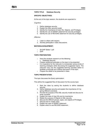 F0004
Database Security *Property of STI
Page 1 of 10
TOPIC TITLE: Database Security
SPECIFIC OBJECTIVES:
At the end of the topic session, the students are expected to:
Cognitive:
1. Define database security.
2. Explain the SQL security model.
3. Identify the importance of User IDs, Objects, and Privileges.
4. Identify the use of GRANT statement for security privileges.
5. Identify the use of REVOKE statement for security privileges.
Affective:
1. Listen to others with respect.
2. Actively participate in class discussions.
MATERIALS/EQUIPMENT:
o 09 OHP Slides 1.pdf
o OHP
TOPIC PREPARATION:
o Have the students research on the following:
 Database Security
o Prepare additional examples on the topic to be presented.
o It is imperative for the instructor to incorporate various kinds of
teaching strategies while discussing the suggested topics. The
instructor may use the suggested learning activities below to
facilitate a thorough and creative discussion of the topic.
o Prepare the slides to be presented in class.
TOPIC PRESENTATION:
The topic discusses the Query optimization.
This will be the suggested flow of discussion for the course topic:
1. Start the class by asking the students to define database
security.
2. Define database security and explain the importance of it by
giving different scenarios.
3. Provide the purpose of the SQL security model and discuss its
three concepts.
4. Explain the uses of User IDs and its importance.
5. Relate the purpose of Objects to SQL security.
6. Discuss the different groups, types, and objects of Privileges.
7. Discuss how to create users.
8. Explain the uses of GRANT statement.
9. Explain when to use REVOKE statement.
 