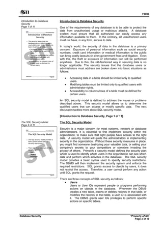 F0004
Database Security *Property of STI
Page 2 of 10
Introduction to Database
Security
Page 1 of 11
Advanced Database Systems
* Property of STI
Page 1 of 11
Database Security
Introduction to Database
Security
 The security issues that the
database users or administrators
must address are broken down into
basic situations as follows:
 Accessing data in a table should
be limited only to qualified
users.
 Modifying tables must be limited
only to qualified users with
administrator rights.
 Accessibility to columns/rows of
a table must be defined for
certain users.
Introduction to Database Security
One of the requirements of any database is to be able to protect the
data from unauthorized usage or malicious attacks. A database
system must ensure that all authorized can easily access any
information available to them. In the contrary, all unauthorized users
must not have, in any form, access to data.
In today’s world, the security of data in the database is a primary
concern. Exposure of personal information such as social security
numbers, credit card information or medical information to the public
can bring costly lawsuits or even government fines and litigation. Even
with this, the theft or exposure of information can still be performed
anywhere. Due to this, the old-fashioned way in securing data is no
longer applicable. The security issues that the database users or
administrators must address are broken down into basic situations as
follows:
 Accessing data in a table should be limited only to qualified
users.
 Modifying tables must be limited only to qualified users with
administrator rights.
 Accessibility to columns/rows of a table must be defined for
certain users.
An SQL security model is defined to address the issues or problems
described above. This security model allows us to determine the
qualified users that can access or modify specific data. The next
discussion tackles more about SQL security model.
[Introduction to Database Security, Page 1 of 11]
The SQL Security Model
Page 2 of 11
Advanced Database Systems
* Property of STI
Page 2 of 11
Database Security
The SQL Security Model
 The SQL security model provides a
basic syntax used to specify
security restrictions.
 There are three concepts of SQL
security as follows:
 Users
 Objects
 Privileges
The SQL Security Model
Security is a major concern for most systems, network or database
administrators. It is essential to first implement security within the
organization, to make sure that right people have access to the right
data. A security model will guide the administrators in implementing
security in the organization. Without these security measures in place,
you might find someone destroying your valuable data, or selling your
company's secrets to your competitors or someone invading the
privacy of others. Primarily a security model defines the security plan
which is used to identify which users in the organization can see which
data and perform which activities in the database. The SQL security
model provides a basic syntax used to specify security restrictions.
The DBMS will then implement the security system and enforce the
required restrictions. SQL grants access to objects by users, it does
not restrict the access. Therefore, a user cannot perform any action
until SQL grants the request.
There are three concepts of SQL security as follows:
 Users
Users or User IDs represent people or programs performing
actions on objects in the database. Whenever the DBMS
creates a new table, inserts or deletes records in that table, or
modifies the records in that table, a user ID is associated with
it. The DBMS grants user IDs privileges to perform specific
actions on specific tables.
 