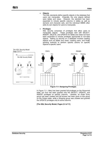 F0004
Database Security *Property of STI
Page 3 of 10
The SQL Security Model
Page 3 of 11
Advanced Database Systems
* Property of STI
Page 3 of 11
Database Security
The SQL Security Model
Figure 11.1 Assigning Privileges
 Objects
The SQL standards define specific objects in the database that
users can manipulate. Originally, the only objects defined
were tables and views. However, the standard has been
expanded to include specific columns in tables as well as
domains and character sets, and the individual DBMS often
adds its own objects for users to manipulate.
 Privileges
SQL security comprises of privileges that allow users to
manipulate objects. These privileges start with SELECT,
INSERT, DELETE, and UPDATE for tables and views but have
been expanded to include privileges appropriate to non-data
objects. Setting up security on a database involves creating
objects such as tables and views, creating users, and finally
granting authority to perform specific actions on specific
objects to specific users.
Figure 11.1 Assigning Privileges
In Figure 11.1, Mary has been granted full privileges on the Personnel
table, but Sue has been granted only the SELECT, UPDATE, and
INSERT privileges on specific columns. Likewise, an Order Entry
group has been created and full access has been given to this group
on the Orders table, while a Shipping group was created and granted
the UPDATE privileges only to some columns.
[The SQL Security Model, Pages 2-3 of 11]
 