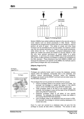 F0004
Database Security *Property of STI
Page 5 of 10
Figure 11.2 Using Grant
Modern DBMSs have added additional objects to the security syntax to
cover objects such as stored procedures in SQL Server. Stored
procedures are programming functions that can be created by users to
perform all sorts of tasks. The ability to create and drop these
functions can be controlled by the security system, for instance, certain
user IDs are granted permission to create or drop stored procedures,
while others are not. For example, a physical tablespaces where
tables are created and stored are treated as security objects to user
IDs who have granted permission to create tables in a given
tablespace. In summary, the modern DBMS has simply extended the
SQL syntax to allow granting of privileges to objects not considered by
the SQL standard. These extensions vary from DBMS to DBMS, and
because the extensions are specific to the DBMS, the methods used to
grant these privileges also vary considerably.
[Objects, Page 5 of 11]
Privileges
Page 6 of 11
Advanced Database Systems
* Property of STI
Page 6 of 11
Database Security
Privileges
 Privileges are issued via the GRANT
command and are taken away via
the REVOKE command.
 The privileges that can be granted
are divided into four groups:
 Column privileges relate to one
specific column of a table.
 Table privileges relate to all
data of one specific table.
 Database privileges relate to all
tables of one specific database.
 User privileges relate to all
databases that are known to
SQL.
Privileges
Privileges are authority levels used to access the database, access
objects within the database, manipulate data in the database, and
perform various administrative functions within the database.
Privileges are issued via the GRANT command and are taken away via
the REVOKE command.
The privileges that can be granted are divided into four groups:
 Column privileges relate to one specific column of a table. For
example, the privilege to update the values in the UNITS
column of the COURSE table using UPDATE statements.
 Table privileges relate to all data of one specific table. For
example, the privilege to query all the data of the STUDENTS
table using SELECT statements.
 Database privileges relate to all tables of one specific
database. For example, the privilege to create new tables in
the existing REGISTRATION database.
 User privileges relate to all databases that are known to SQL.
For example, the privilege to remove existing databases or to
create new ones.
Even if a user can connect to a database does not give him the
privilege to access all data within a database. The access to data
 