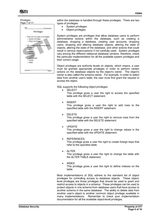 F0004
Database Security *Property of STI
Page 6 of 10
Privileges
Page 7 of 11
Advanced Database Systems
* Property of STI
Page 7 of 11
Database Security
Privileges
 There are two types of privileges:
 System privileges
 Object privileges
 SQL supports the following object
privileges:
 SELECT
 INSERT
 DELETE
 UPDATE
 REFERENCES
 ALTER
 INDEX
within the database is handled through these privileges. There are two
types of privileges:
 System privileges
 Object privileges
System privileges are privileges that allow database users to perform
administrative actions within the database, such as creating a
database, dropping a database, creating user accounts, dropping
users, dropping and altering database objects, altering the state of
objects, altering the state of the database, and other actions that could
result in serious repercussions if not carefully used. System privileges
vary among the different relational database vendors; therefore, check
the particular implementation for all the available system privileges and
their correct usage.
Object privileges are authority levels on objects, which means, a user
must be granted appropriate privileges in order to perform certain
actions on the database objects by the object’s owner. The object’s
owner is also called the schema owner. For example, in order to select
data from another user's table, the user must first grant the request to
access the object.
SQL supports the following object privileges:
 SELECT
This privilege gives a user the right to access the specified
table with the SELECT statement.
 INSERT
This privilege gives a user the right to add rows to the
specified table with the INSERT statement.
 DELETE
This privilege gives a user the right to remove rows from the
specified table with the DELETE statement.
 UPDATE
This privilege gives a user the right to change values in the
specified table with the UPDATE statement.
 REFERENCES
This privilege gives a user the right to create foreign keys that
refer to the specified table.
 ALTER
This privilege gives a user the right to change the table with
the ALTER TABLE statement.
 INDEX
This privilege gives a user the right to define indexes on the
table.
Most implementations of SQL adhere to the standard list of object
privileges for controlling access to database objects. These object-
level privileges are those privileges that should be used to grant and
restrict access to objects in a schema. These privileges can be used to
protect objects in one schema from database users that have access to
another schema in the same database. The ability to delete data from
another user's object is another common object privilege available in
many implementations. Remember to check your implementation
documentation for all the available object-level privileges.
 