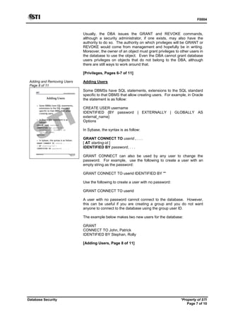 F0004
Database Security *Property of STI
Page 7 of 10
Usually, the DBA issues the GRANT and REVOKE commands,
although a security administrator, if one exists, may also have the
authority to do so. The authority on which privileges will be GRANT or
REVOKE would come from management and hopefully be in writing.
Moreover, the owner of an object must grant privileges to other users in
the database to use the object. Even the DBA cannot grant database
users privileges on objects that do not belong to the DBA, although
there are still ways to work around that.
[Privileges, Pages 6-7 of 11]
Adding and Removing Users
Page 8 of 11
Advanced Database Systems
* Property of STI
Page 8 of 11
Database Security
Adding Users
 Some DBMSs have SQL statements,
extensions to the SQL standard
specific to that DBMS that allow
creating users.
 In Oracle the statement is as
follow:
CREATE USER username
IDENTIFIED {BY password |
EXTERNALLY | GLOBALLY AS
external_name}
Options
 In Sybase, the syntax is as follow:
GRANT CONNECT TO userid , . . .
[ AT starting-id ]
IDENTIFIED BY password, . . .
Adding Users
Some DBMSs have SQL statements, extensions to the SQL standard
specific to that DBMS that allow creating users. For example, in Oracle
the statement is as follow:
CREATE USER username
IDENTIFIED {BY password | EXTERNALLY | GLOBALLY AS
external_name}
Options
In Sybase, the syntax is as follow:
GRANT CONNECT TO userid , . . .
[ AT starting-id ]
IDENTIFIED BY password, . . .
GRANT CONNECT can also be used by any user to change the
password. For example, use the following to create a user with an
empty string as the password:
GRANT CONNECT TO userid IDENTIFIED BY ""
Use the following to create a user with no password:
GRANT CONNECT TO userid
A user with no password cannot connect to the database. However,
this can be useful if you are creating a group and you do not want
anyone to connect to the database using the group user ID.
The example below makes two new users for the database:
GRANT
CONNECT TO John, Patrick
IDENTIFIED BY Stephan, Rolly
[Adding Users, Page 8 of 11]
 