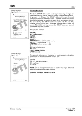 F0004
Database Security *Property of STI
Page 8 of 10
Granting Privileges
Page 9 of 11
Advanced Database Systems
* Property of STI
Page 9 of 11
Database Security
Granting Privileges
 The basic GRANT statement is used to
grant security privileges on database
objects to specific users or, in some DBMS
implementations, to groups.
 The syntax is as follow:
GRANT {
ALL [ PRIVILEGES ],
ALTER,
DELETE,
INSERT,
REFERENCES [ ( column-
name, . . . ) ],
SELECT [ ( column-name, . . . ) ],
UPDATE [ ( column-name, . . . ) ],
}
ON [ owner.]table-name
TO userid , . . .
[ WITH GRANT OPTION ]
[ FROM userid ]
Granting Privileges
Page 10 of 11
Advanced Database Systems
* Property of STI
Page 10 of 11
Database Security
Granting Privileges
 Example:
GRANT
SELECT, UPDATE ( street )
ON employee
TO Laurel
Granting Privileges
The basic GRANT statement is used to grant security privileges on
database objects to specific users or, in some DBMS implementations,
to groups. In Sybase, the GRANT statement is used to grant
permission on individual tables or views. The table permissions can be
specified individually, or use ALL to grant all six permissions at once.
For compatibility, the GRANT statement works only for user IDs;
however, groups do not exist. When you create a table, you are the
owner of that table and you can use the GRANT statement to grant
privileges to any user you want.
The syntax is as follow:
GRANT {
ALL [ PRIVILEGES ],
ALTER,
DELETE,
INSERT,
REFERENCES [ ( column-name, . . . ) ],
SELECT [ ( column-name, . . . ) ],
UPDATE [ ( column-name, . . . ) ],
}
ON [ owner.]table-name
TO userid , . . .
[ WITH GRANT OPTION ]
[ FROM userid ]
The example below shows the syntax in granting select and update
permissions on the employee table to user John.
GRANT
SELECT, UPDATE ( street )
ON employee
TO Laurel
NOTE: One or more permissions can be granted in a single statement
separating the permissions with commas.
[Granting Privileges, Pages 9-10 of 11]
 