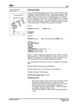 F0004
Database Security *Property of STI
Page 9 of 10
Revoking Privileges
Page 11 of 11
Advanced Database Systems
* Property of STI
Page 11 of 11
Database Security
Revoking Privileges
 Use the REVOKE statement if you have granted
privileges and later you need to revoke these
privileges.
 Syntax 1
REVOKE special-priv , . . . FROM
userid , . . .
special-priv :
CONNECT
 Syntax 2
REVOKE table-priv , . . . ON
[ owner.]table-name FROM
userid , . . .
table-priv :
ALL [PRIVILEGES]
| ALTER
| DELETE
| INSERT
| REFERENCES [ ( column-name, . . . ) ]
| SELECT [ ( column-name, . . . ) ]
| UPDATE [ ( column-name, . . . ) ]
Revoking Privileges
If you have granted privileges and later you need to revoke these
privileges, use the REVOKE statement. Revoking privileges can yield
unexpected results depending on the implementation used by your
DBMS, whether more than one user granted privileges on an object or
the time sequence of the grants. The REVOKE syntax is almost
similar to the GRANT syntax. The REVOKE statement can take away
some or all of the privileges assigned in a GRANT statement, to some
or the entire user IDs. In Sybase, the syntaxes are as follows:
Syntax 1
REVOKE special-priv , . . . FROM userid , . . .
special-priv :
CONNECT
Syntax 2
REVOKE table-priv , . . . ON [ owner.]table-name FROM userid , . . .
table-priv :
ALL [PRIVILEGES]
| ALTER
| DELETE
| INSERT
| REFERENCES [ ( column-name, . . . ) ]
| SELECT [ ( column-name, . . . ) ]
| UPDATE [ ( column-name, . . . ) ]
Syntax 1 revokes special user permissions while Syntax 2 revokes
table permissions. REVOKE CONNECT removes a user ID from a
database, and destroys any objects (tables, views, procedures, etc.)
owned by that user and any permissions granted by that user.
The example below prevents user Patrick from updating the employee
table:
REVOKE UPDATE ON employee FROM Patrick;
Another example drops user ID Stephan from the database:
REVOKE CONNECT FROM Stephan
[Revoking Privileges, Page 11 of 11]
GENERALIZATION:
o SQL security centers around users (or user IDs) that can grant
privileges on database objects such as tables and views.
o Data in specific tables and views, and even columns of specific
tables and views can be made available to some users.
o The GRANT statement grants SELECT, UPDATE, INSERT,
and DELETE privileges to specific users.
o The REVOKE statement is used to revoke privileges granted to
a user.
 