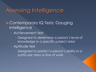 Assessing Intelligence
 Contemporary IQ Tests: Gauging
Intelligence
› Achievement test
 Designed to determine a person’s level of
knowledge in a specific subject area
› Aptitude test
 Designed to predict a person’s ability in a
particular area or line of work
 