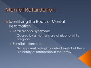 Mental Retardation
 Identifying the Roots of Mental
Retardation
› Fetal alcohol syndrome
 Caused by a mother’s use of alcohol while
pregnant
› Familial retardation
 No apparent biological defect exists but there
is a history of retardation in the family
 