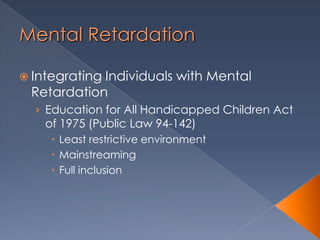 Mental Retardation
 Integrating Individuals with Mental
Retardation
› Education for All Handicapped Children Act
of 1975 (Public Law 94-142)
 Least restrictive environment
 Mainstreaming
 Full inclusion
 