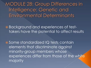 MODULE 28: Group Differences in
Intelligence: Genetic and
Environmental Determinants
 Background and experiences of test-
takers have the potential to affect results
 Some standardized IQ tests contain
elements that discriminate against
minority-group members whose
experiences differ from those of the white
majority
 