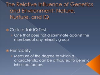The Relative Influence of Genetics
and Environment: Nature,
Nurture, and IQ
 Culture-fair IQ Test
› One that does not discriminate against the
members of any minority group
 Heritability
› Measure of the degree to which a
characteristic can be attributed to genetic,
inherited factors
 