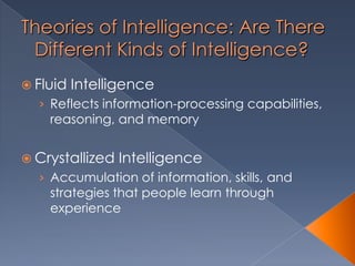 Theories of Intelligence: Are There
Different Kinds of Intelligence?
 Fluid Intelligence
› Reflects information-processing capabilities,
reasoning, and memory
 Crystallized Intelligence
› Accumulation of information, skills, and
strategies that people learn through
experience
 