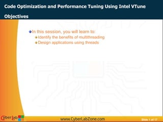 Slide 1 of 17
Code Optimization and Performance Tuning Using Intel VTune
In this session, you will learn to:
Identify the benefits of multithreading
Design applications using threads
Objectives
 
