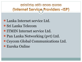 Lanka Internet service Ltd.
Sri Lanka Telecom
ITMIN Internet service Ltd.
Pan Lanka Networking (pvt) Ltd.
Ceycom Global Communications Ltd.
Eureka Online
 