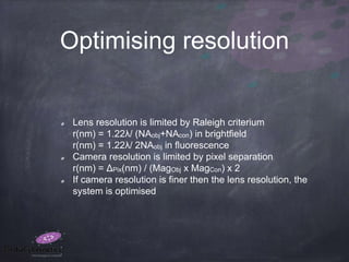 Optimising resolution
Lens resolution is limited by Raleigh criterium
r(nm) = 1.22λ/ (NAobj+NAcon) in brightfield
r(nm) = 1.22λ/ 2NAobj in fluorescence
Camera resolution is limited by pixel separation
r(nm) = ΔPix(nm) / (MagObj x MagCon) x 2
If camera resolution is finer then the lens resolution, the
system is optimised
 