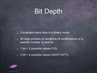 Bit Depth
Computers store data in a binary mode
All data consists of variations of combinations of a
specific number 1s and 0s
1 bit = 2 possible values (1/0)
2 bit = 4 possible values (00/01/10/11)
 