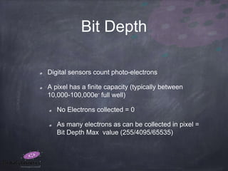 Bit Depth
Digital sensors count photo-electrons
A pixel has a finite capacity (typically between
10,000-100,000e- full well)
No Electrons collected = 0
As many electrons as can be collected in pixel =
Bit Depth Max value (255/4095/65535)
 