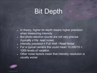 Bit Depth
In theory, higher bit depth means higher precision
when measuring intensity
But photo-electron counts are not very precise
(typically ±10e- read noise)
Intensity precision = Full Well / Read Noise
For a typical camera this could mean 10,000/10 =
1000 levels of variation
Other noise factors mean that intensity resolution is
usually worse
 