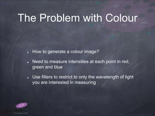 The Problem with Colour
How to generate a colour image?
Need to measure intensities at each point in red,
green and blue
Use filters to restrict to only the wavelength of light
you are interested in measuring
 